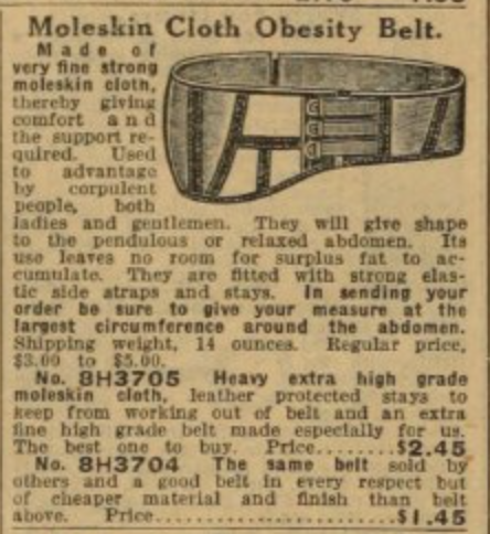 Een oude advertentie voor de 'Moleskin Cloth Obesity Belt'. Er wordt beschreven dat de riem gebruikt wordt door 'corpulent people' door die rond de buik te spannen, zodat vet geen plaats meer heeft om zichzelf op te hopen. Verder worden er twee modellen beschreven, eentje dat $2.45 kost en een goedkoper model van $1.45 dat gemaakt is van goedkoper materiaal.
