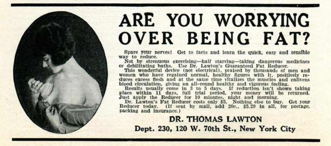 Advertentie van de Dr. Lawton's Guaranteed Fat Reducer. Bovenaan staat in het groot ‘Are you worrying over being fat?' en daarna wordt er uitgelegd dat je niet zwaar moet sporten, jezelf niet moet uithongeren, of geen gevaarlijke pillen moet nemen om af te vallen, maar dat dit 'not electrical' apparaat 'positively reduces excess flesh and at the same time vitalizes the muscles and enlivens blood circulation, giving an all-round healthy and vigorous feeling'.